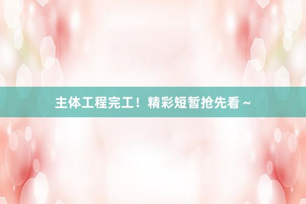 主体工程完工！精彩短暂抢先看～