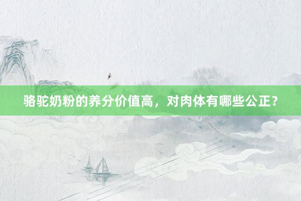 骆驼奶粉的养分价值高，对肉体有哪些公正？