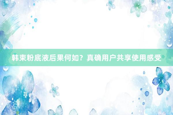韩束粉底液后果何如？真确用户共享使用感受