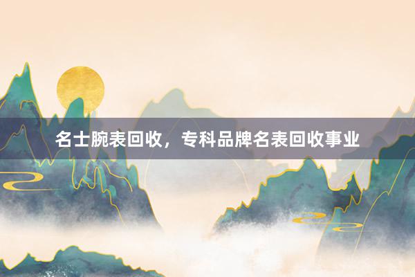 名士腕表回收，专科品牌名表回收事业