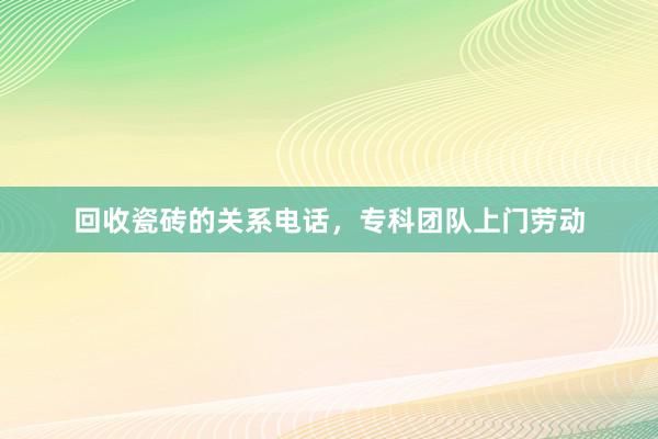 回收瓷砖的关系电话，专科团队上门劳动